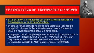 FISIOPATOLOGIA DE ENFERMEDAD ALZHEIMER
• En la EA la PPA se metaboliza por una via alterna llamada via
amiloidogenica o de la Beta Secretasa.
• En esta la PPA es cortada no por la alfa Secretasa ( un tipo de
integrina) , sino por la Beta Secretasa (con mayor frecuencia
BACE-1 a nivel neuronal o BACE-2 a nivel glial).
• Y luego por por el complejo gamma secretasa ( compuesto por la
NICASTRINA , PRESENILINA 1 O 2,APH-1 Y PEN-2 ) liberando un
fragmento extracelular monomerico llamado BA y uno
inrtracelular o AICED. El AICD, puede producir APOPTOSIS
 