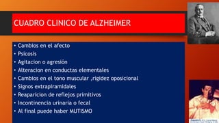 CUADRO CLINICO DE ALZHEIMER
• Cambios en el afecto
• Psicosis
• Agitacion o agresión
• Alteracion en conductas elementales
• Cambios en el tono muscular ,rigidez oposicional
• Signos extrapiramidales
• Reaparicion de reflejos primitivos
• Incontinencia urinaria o fecal
• Al final puede haber MUTISMO
 