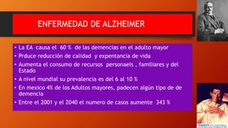 ENFERMEDAD DE ALZHEIMER
• La EA causa el 60 % de las demencias en el adulto mayor
• Prduce reducción de calidad y expentancia de vida
• Aumenta el consumo de recursos personaels , familiares y del
Estado
• A nivel mundial su prevalencia es del 6 al 10 %
• En mexico 4% de los Adultos mayores, padecen algún tipo de de
demencia
• Entre el 2001 y el 2040 el numero de casos aumente 343 %
 