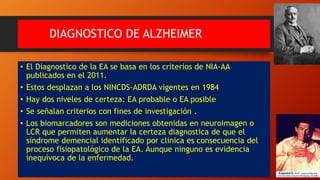 DIAGNOSTICO DE ALZHEIMER
• El Diagnostico de la EA se basa en los criterios de NIA-AA
publicados en el 2011.
• Estos desplazan a los NINCDS-ADRDA vigentes en 1984
• Hay dos niveles de certeza: EA probable o EA posible
• Se señalan criterios con fines de investigación .
• Los biomarcadores son mediciones obtenidas en neuroimagen o
LCR que permiten aumentar la certeza diagnostica de que el
síndrome demencial identificado por clinica es consecuencia del
proceso fisiopatológico de la EA. Aunque ninguno es evidencia
inequívoca de la enfermedad.
 