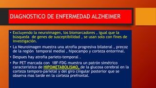 DIAGNOSTICO DE ENFERMEDAD ALZHEIMER
• Excluyendo la neuroimagen, los biomarcadores , igual que la
búsqueda de genes de susceptibilidad , se usan solo con fines de
investigación.
• La Neuroimagen muestra una atrofia progresiva bilateral , precoz
de la región temporal medial , hipocampo y corteza entorrinal.
• Despues hay atrofia parieto-temporal .
• Por PET marcada con 18F-FDG muestra un patrón simétrico
característico de HIPOMETABOLISMO, de la glucosa cerebral en la
corteza temporo-parietal y del giro cingular posterior que se
observa mas tarde en la corteza prefrontal.
 