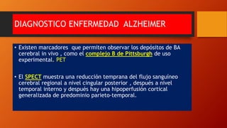 DIAGNOSTICO ENFERMEDAD ALZHEIMER
• Existen marcadores que permiten observar los depósitos de BA
cerebral in vivo , como el complejo B de Pittsburgh de uso
experimental. PET
• El SPECT muestra una reducción temprana del flujo sanguíneo
cerebral regional a nivel cingular posterior , después a nivel
temporal interno y después hay una hipoperfusión cortical
generalizada de predominio parieto-temporal.
 