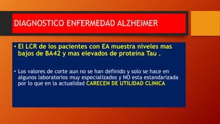 DIAGNOSTICO ENFERMEDAD ALZHEIMER
• El LCR de los pacientes con EA muestra niveles mas
bajos de BA42 y mas elevados de proteína Tau .
• Los valores de corte aun no se han definido y solo se hace en
algunos laboratorios muy especializados y NO esta estandarizada
por lo que en la actualidad CARECEN DE UTILIDAD CLINICA
 