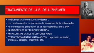 TRATAMIENTO DE LA E. DE ALZHEIMER
• Medicamentos sintomáticos modestos .
• Los medicamentos no previenen la evolución de la enfermedad
• No modifican la progresión de la neuropatología de la DTA
• INHIBIDORES DE ACETILCOLINESTERASA
• ANTAGONISTAS DE LOS RECEPTORES NMDA
• OTROS TRATAMIENTOS SINTOMATICOS : depresión ansiedad,
angustia , psicosis , insomnio, etc.
 