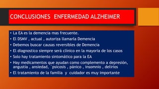 CONCLUSIONES ENFERMEDAD ALZHEIMER
• La EA es la demencia mas frecuente.
• El DSMV , actual , autoriza llamarla Demencia
• Debemos buscar causas reversibles de Demencia
• El diagnostico siempre será clínico en la mayoria de los casos
• Solo hay tratamiento sintomático para la EA
• Hay medicamentos que ayudan como complemento a depresión,
angustia , ansiedad, `psicosis , pánico , insomnio , delirios
• El tratamiento de la familia y cuidador es muy importante
 