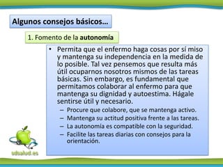 Algunos consejos básicos…
    1. Fomento de la autonomía
          • Permita que el enfermo haga cosas por sí miso
            y mantenga su independencia en la medida de
            lo posible. Tal vez pensemos que resulta más
            útil ocuparnos nosotros mismos de las tareas
            básicas. Sin embargo, es fundamental que
            permitamos colaborar al enfermo para que
            mantenga su dignidad y autoestima. Hágale
            sentirse útil y necesario.
             –   Procure que colabore, que se mantenga activo.
             –   Mantenga su actitud positiva frente a las tareas.
             –   La autonomía es compatible con la seguridad.
             –   Facilite las tareas diarias con consejos para la
                 orientación.
 