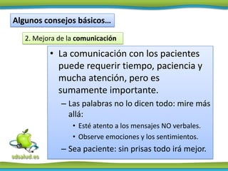 Algunos consejos básicos…
   2. Mejora de la comunicación

          • La comunicación con los pacientes
            puede requerir tiempo, paciencia y
            mucha atención, pero es
            sumamente importante.
              – Las palabras no lo dicen todo: mire más
                allá:
                 • Esté atento a los mensajes NO verbales.
                 • Observe emociones y los sentimientos.
              – Sea paciente: sin prisas todo irá mejor.
 