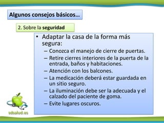 Algunos consejos básicos…
   2. Sobre la seguridad
           • Adaptar la casa de la forma más
             segura:
              – Conozca el manejo de cierre de puertas.
              – Retire cierres interiores de la puerta de la
                entrada, baños y habitaciones.
              – Atención con los balcones.
              – La medicación deberá estar guardada en
                un sitio seguro.
              – La iluminación debe ser la adecuada y el
                calzado del paciente de goma.
              – Evite lugares oscuros.
 