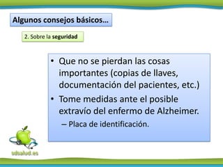 Algunos consejos básicos…
   2. Sobre la seguridad



             • Que no se pierdan las cosas
               importantes (copias de llaves,
               documentación del pacientes, etc.)
             • Tome medidas ante el posible
               extravío del enfermo de Alzheimer.
                 – Placa de identificación.
 