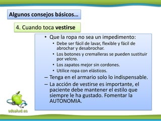 Algunos consejos básicos…

  4. Cuando toca vestirse
             • Que la ropa no sea un impedimento:
                • Debe ser fácil de lavar, flexible y fácil de
                  abrochar y desabrochar.
                • Los botones y cremalleras se pueden sustituir
                  por velcro.
                • Los zapatos mejor sin cordones.
                • Utilice ropa con elásticos.
             – Tenga en el armario solo lo indispensable.
             – La acción de vestirse es importante, el
               paciente debe mantener el estilo que
               siempre le ha gustado. Fomentar la
               AUTONOMIA.
 