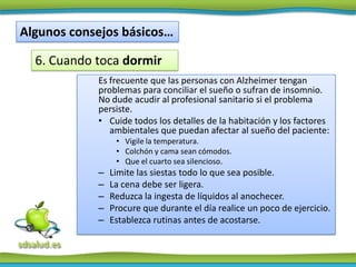 Algunos consejos básicos…

  6. Cuando toca dormir
            Es frecuente que las personas con Alzheimer tengan
            problemas para conciliar el sueño o sufran de insomnio.
            No dude acudir al profesional sanitario si el problema
            persiste.
            • Cuide todos los detalles de la habitación y los factores
               ambientales que puedan afectar al sueño del paciente:
                 • Vigile la temperatura.
                 • Colchón y cama sean cómodos.
                 • Que el cuarto sea silencioso.
            –   Limite las siestas todo lo que sea posible.
            –   La cena debe ser ligera.
            –   Reduzca la ingesta de líquidos al anochecer.
            –   Procure que durante el día realice un poco de ejercicio.
            –   Establezca rutinas antes de acostarse.
 
