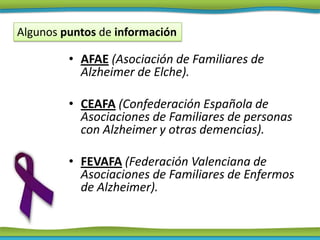 Algunos puntos de información

         • AFAE (Asociación de Familiares de
           Alzheimer de Elche).

         • CEAFA (Confederación Española de
           Asociaciones de Familiares de personas
           con Alzheimer y otras demencias).

         • FEVAFA (Federación Valenciana de
           Asociaciones de Familiares de Enfermos
           de Alzheimer).
 