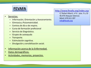 FEVAFA                                     http://www.fevafa.org/index.asp
                                                        C/ Rafael Alberti, nº 6 - ptas. 9 y 10
• Servicios:                                            46.970 Alaquás Valencia
                                                        Móvil: 670 611 207
    –   Información, Orientación y Asesoramiento.       info@fevafa.org
    –   Gimnasia y Psicomotricidad.
    –   Centros de día o de respiro.
    –   Curso de formación profesional
    –   Servicio de Diagnóstico.
    –   Grupos de autoayuda
    –   Transporte.
    –   Estimulación cognitiva.
    –   Divulgación y sensibilización social.

• Información acerca de la Enfermedad.
• Datos demográficos.
• Actividades, memorias, proyectos.
 