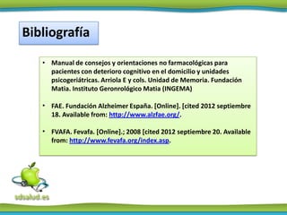 Bibliografía
   • Manual de consejos y orientaciones no farmacológicas para
     pacientes con deterioro cognitivo en el domicilio y unidades
     psicogeriátricas. Arriola E y cols. Unidad de Memoria. Fundación
     Matia. Instituto Geronrológico Matia (INGEMA)

   • FAE. Fundación Alzheimer España. [Online]. [cited 2012 septiembre
     18. Available from: http://www.alzfae.org/.

   • FVAFA. Fevafa. [Online].; 2008 [cited 2012 septiembre 20. Available
     from: http://www.fevafa.org/index.asp.
 