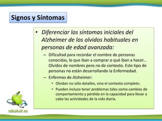 Signos y Síntomas

       • Diferenciar los síntomas iniciales del
         Alzheimer de los olvidos habituales en
         personas de edad avanzada:
          – Dificultad para recordar el nombre de personas
            conocidas, lo que iban a comprar o qué iban a hacer...
            Olvidos de nombres pero no de contexto. Este tipo de
            personas no están desarrollando la Enfermedad.
          – Enfermos de Alzheimer:
              • Olvidan no sólo detalles, sino el contexto completo.
              • Pueden incluso tener problemas tales como cambios de
                comportamiento y pérdida en la capacidad para llevar a
                cabo las actividades de la vida diaria.
 
