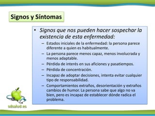 Signos y Síntomas
       • Signos que nos pueden hacer sospechar la
         existencia de esta enfermedad:
          – Estados iniciales de la enfermedad: la persona parece
            diferente a quien es habitualmente.
          – La persona parece menos capaz, menos involucrada y
            menos adaptable.
          – Pérdida de interés en sus aficiones y pasatiempos.
          – Pérdida de concentración.
          – Incapaz de adoptar decisiones, intenta evitar cualquier
            tipo de responsabilidad.
          – Comportamientos extraños, desorientación y extraños
            cambios de humor. La persona sabe que algo no va
            bien, pero es incapaz de establecer dónde radica el
            problema.
 