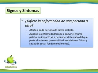 Signos y Síntomas

       • ¿Difiere la enfermedad de una persona a
         otra?
          - Afecta a cada persona de forma distinta.
          - Aunque la enfermedad tiende a seguir el mismo
            patrón, su impacto va a depender del estado del que
            parte el enfermo (personalidad, condiciones físicas y
            situación social fundamentalmente).
 