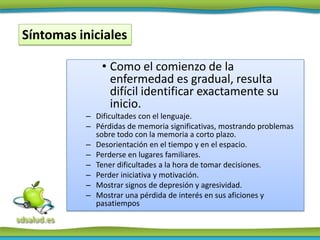 Síntomas iniciales

              • Como el comienzo de la
                enfermedad es gradual, resulta
                difícil identificar exactamente su
                inicio.
          – Dificultades con el lenguaje.
          – Pérdidas de memoria significativas, mostrando problemas
            sobre todo con la memoria a corto plazo.
          – Desorientación en el tiempo y en el espacio.
          – Perderse en lugares familiares.
          – Tener dificultades a la hora de tomar decisiones.
          – Perder iniciativa y motivación.
          – Mostrar signos de depresión y agresividad.
          – Mostrar una pérdida de interés en sus aficiones y
            pasatiempos
 