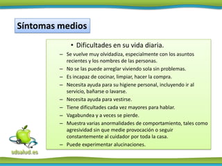 Síntomas medios
             • Dificultades en su vida diaria.
         – Se vuelve muy olvidadiza, especialmente con los asuntos
           recientes y los nombres de las personas.
         – No se las puede arreglar viviendo sola sin problemas.
         – Es incapaz de cocinar, limpiar, hacer la compra.
         – Necesita ayuda para su higiene personal, incluyendo ir al
           servicio, bañarse o lavarse.
         – Necesita ayuda para vestirse.
         – Tiene dificultades cada vez mayores para hablar.
         – Vagabundea y a veces se pierde.
         – Muestra varias anormalidades de comportamiento, tales como
           agresividad sin que medie provocación o seguir
           constantemente al cuidador por toda la casa.
         – Puede experimentar alucinaciones.
 