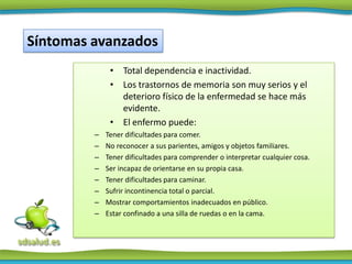 Síntomas avanzados
              • Total dependencia e inactividad.
              • Los trastornos de memoria son muy serios y el
                deterioro físico de la enfermedad se hace más
                evidente.
              • El enfermo puede:
         –   Tener dificultades para comer.
         –   No reconocer a sus parientes, amigos y objetos familiares.
         –   Tener dificultades para comprender o interpretar cualquier cosa.
         –   Ser incapaz de orientarse en su propia casa.
         –   Tener dificultades para caminar.
         –   Sufrir incontinencia total o parcial.
         –   Mostrar comportamientos inadecuados en público.
         –   Estar confinado a una silla de ruedas o en la cama.
 