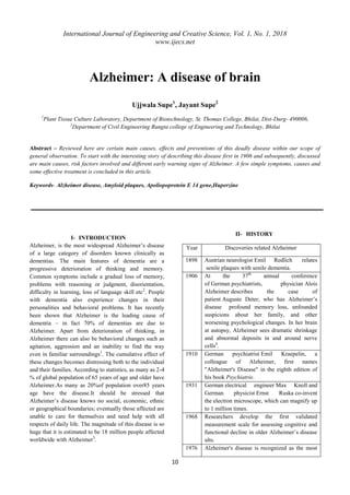 International Journal of Engineering and Creative Science, Vol. 1, No. 1, 2018
www.ijecs.net
10
Alzheimer: A disease of brain
Ujjwala Supe1
, Jayant Supe2
1
Plant Tissue Culture Laboratory, Department of Biotechnology, St. Thomas College, Bhilai, Dist-Durg- 490006,
2
Department of Civil Engineering Rungta college of Engineering and Technology, Bhilai
Abstract – Reviewed here are certain main causes, effects and preventions of this deadly disease within our scope of
general observation. To start with the interesting story of describing this disease first in 1906 and subsequently, discussed
are main causes, risk factors involved and different early warning signs of Alzheimer. A few simple symptoms, causes and
some effective treatment is concluded in this article.
Keywords- Alzheimer disease, Amyloid plaques, Apoliopoprotein E 14 gene,Huperzine
I- INTRODUCTION
Alzheimer, is the most widespread Alzheimer‟s disease
of a large category of disorders known clinically as
dementias. The main features of dementia are a
progressive deterioration of thinking and memory.
Common symptoms include a gradual loss of memory,
problems with reasoning or judgment, disorientation,
difficulty in learning, loss of language skill etc2
. People
with dementia also experience changes in their
personalities and behavioral problems. It has recently
been shown that Alzheimer is the leading cause of
dementia – in fact 70% of dementias are due to
Alzheimer. Apart from deterioration of thinking, in
Alzheimer there can also be behavioral changes such as
agitation, aggression and an inability to find the way
even in familiar surroundings1
. The cumulative effect of
these changes becomes distressing both to the individual
and their families. According to statistics, as many as 2-4
% of global population of 65 years of age and older have
Alzheimer.As many as 20%of population over85 years
age have the disease.It should be stressed that
Alzheimer‟s disease knows no social, economic, ethnic
or geographical boundaries; eventually those affected are
unable to care for themselves and need help with all
respects of daily life. The magnitude of this disease is so
huge that it is estimated to be 18 million people affected
worldwide with Alzheimer3
.
II- HISTORY
Year Discoveries related Alzheimer
1898 Austrian neurologist Emil Redlich relates
senile plaques with senile dementia.
1906 At the 37th
annual conference
of German psychiatrists, physician Alois
Alzheimer describes the case of
patient Auguste Deter, who has Alzheimer‟s
disease profound memory loss, unfounded
suspicions about her family, and other
worsening psychological changes. In her brain
at autopsy, Alzheimer sees dramatic shrinkage
and abnormal deposits in and around nerve
cells4
.
1910 German psychiatrist Emil Kraepelin, a
colleague of Alzheimer, first names
"Alzheimer's Disease" in the eighth edition of
his book Psychiatrie.
1931 German electrical engineer Max Knoll and
German physicist Ernst Ruska co-invent
the electron microscope, which can magnify up
to 1 million times.
1968 Researchers develop the first validated
measurement scale for assessing cognitive and
functional decline in older Alzheimer‟s disease
ults.
1976 Alzheimer's disease is recognized as the most
 