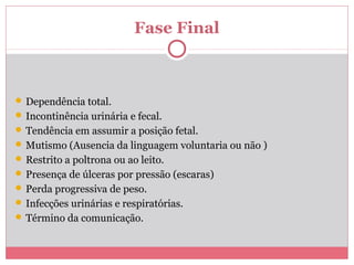 Fase Final
 Dependência total.
 Incontinência urinária e fecal.
 Tendência em assumir a posição fetal.
 Mutismo (Ausencia da linguagem voluntaria ou não )
 Restrito a poltrona ou ao leito.
 Presença de úlceras por pressão (escaras)
 Perda progressiva de peso.
 Infecções urinárias e respiratórias.
 Término da comunicação.
 