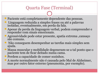Quarta Fase (Terminal)
Paciente está completamente dependente das pessoas.
 Linguagem reduzida a simples frases ou até a palavras
isoladas, eventualmente, em perda da fala.
Apesar da perda da linguagem verbal, podem compreender e
responder com sinais emocionais.
Agressividade pode estar presente, apatia extrema ,cansaço
são comuns.
 Não conseguem desempenhar as tarefas mais simples sem
ajuda.
Massa muscular e mobilidade degeneram-se a tal ponto que o
paciente tem de ficar deitado numa cama.
Perdem a capacidade de comer sozinhos.
A morte normalmente não é causada pelo Mal de Alzheimer,
mas por outro fator externo (pneumonia, por exemplo).
 