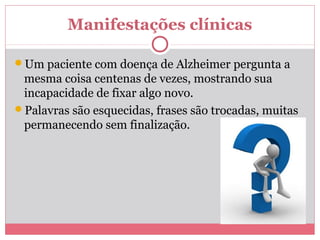 Manifestações clínicas
Um paciente com doença de Alzheimer pergunta a
mesma coisa centenas de vezes, mostrando sua
incapacidade de fixar algo novo.
Palavras são esquecidas, frases são trocadas, muitas
permanecendo sem finalização.
 