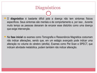 Diagnósticos
 O diagnóstico é bastante difícil pois a doença não tem sintomas físicos
específicos. Seus sintomas são mentais e de comportamento e, por isso , durante
muito tempo as pessoas deixaram de encarar esse distúrbio como uma doença
que exige intervenção.
 Na fase inicial os exames como Tomografia e Ressonância Magnética costumam
não indicar alterações, sendo que, em um estágio avançado pode indicar uma
alteração no volume do cérebro (atrofia). Exames como Pet Scan e SPECT, que
indicam atividade metabólica, podem também não indicar alteração.
 