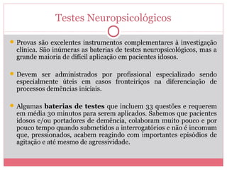 Testes Neuropsicológicos
 Provas são excelentes instrumentos complementares à investigação
clínica. São inúmeras as baterias de testes neuropsicológicos, mas a
grande maioria de difícil aplicação em pacientes idosos.
 Devem ser administrados por profissional especializado sendo
especialmente úteis em casos fronteiriços na diferenciação de
processos demências iniciais.
 Algumas baterias de testes que incluem 33 questões e requerem
em média 30 minutos para serem aplicados. Sabemos que pacientes
idosos e/ou portadores de demência, colaboram muito pouco e por
pouco tempo quando submetidos a interrogatórios e não é incomum
que, pressionados, acabem reagindo com importantes episódios de
agitação e até mesmo de agressividade.
 