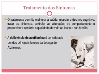 Tratamento dos Sintomas
O tratamento permite melhorar a saúde, retardar o declínio cognitivo,
tratar os sintomas, controlar as alterações de comportamento e
proporcionar conforto e qualidade de vida ao idoso e sua família.
A deficiência de acetilcolina é considerada
um dos principais fatores da doença de
Alzheimer.
 