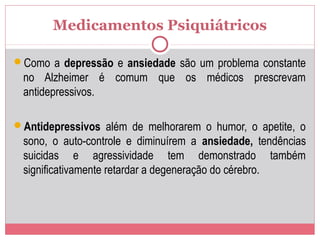 Medicamentos Psiquiátricos
Como a depressão e ansiedade são um problema constante
no Alzheimer é comum que os médicos prescrevam
antidepressivos.
Antidepressivos além de melhorarem o humor, o apetite, o
sono, o auto-controle e diminuírem a ansiedade, tendências
suicidas e agressividade tem demonstrado também
significativamente retardar a degeneração do cérebro.
 