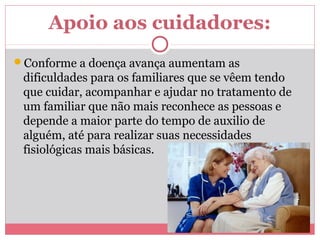Apoio aos cuidadores:
Conforme a doença avança aumentam as
dificuldades para os familiares que se vêem tendo
que cuidar, acompanhar e ajudar no tratamento de
um familiar que não mais reconhece as pessoas e
depende a maior parte do tempo de auxilio de
alguém, até para realizar suas necessidades
fisiológicas mais básicas.
 