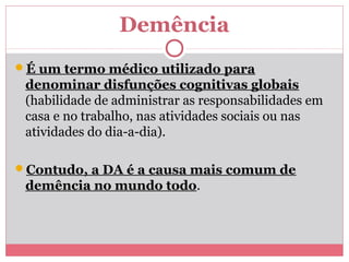 Demência
É um termo médico utilizado para
denominar disfunções cognitivas globais
(habilidade de administrar as responsabilidades em
casa e no trabalho, nas atividades sociais ou nas
atividades do dia-a-dia).
Contudo, a DA é a causa mais comum de
demência no mundo todo.
 
