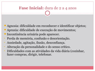 Fase Inicial: dura de 2 a 4 anos
Agnosia: dificuldade em reconhecer e identificar objetos;
Apraxia: dificuldade de execução de movimentos;
Incontinência urinária pode aparecer.
• Perda de memória, confusão e desorientação.
• Ansiedade, agitação, ilusão, desconfiança.
• Alteração da personalidade e do senso crítico.
• Dificuldades com as atividades da vida diária (cozinhar,
fazer compras, dirigir, telefonar.
 