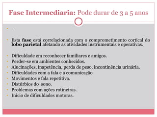 Fase Intermediaria: Pode durar de 3 a 5 anos
• .
• Esta fase está correlacionada com o comprometimento cortical do
lobo parietal afetando as atividades instrumentais e operativas.
• Dificuldade em reconhecer familiares e amigos.
• Perder-se em ambientes conhecidos.
• Alucinações, inapetência, perda de peso, incontinência urinária.
• Dificuldades com a fala e a comunicação
• Movimentos e fala repetitiva.
• Distúrbios do sono.
• Problemas com ações rotineiras.
• Inicio de dificuldades motoras.
 