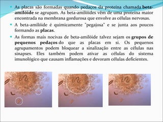 As placas são formadas quando pedaços da proteína chamada  beta-amilóide  se agrupam. As beta-amilóides vêm de uma proteína maior encontrada na membrana gordurosa que envolve as células nervosas. A beta-amilóide é quimicamente "pegajosa" e se junta aos poucos formando as  placas . As formas mais nocivas de beta-amilóide talvez sejam os  grupos de pequenos pedaços  do que as placas em si. Os pequenos agrupamentos podem bloquear a sinalização entre as células nas sinapses. Eles também podem ativar as células do sistema imunológico que causam inflamações e devoram células deficientes.  
