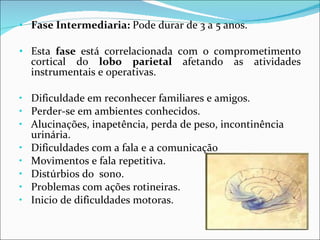 Fase Intermediaria:  Pode durar de 3 a 5 anos. Esta  fase  está correlacionada com o comprometimento cortical do  lobo parietal  afetando as atividades instrumentais e operativas. Dificuldade em reconhecer familiares e amigos. Perder-se em ambientes conhecidos. Alucinações, inapetência, perda de peso, incontinência urinária. Dificuldades com a fala e a comunicação Movimentos e fala repetitiva. Distúrbios do  sono. Problemas com ações rotineiras. Inicio de dificuldades motoras.  