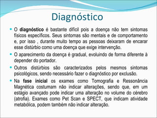 Diagnóstico  O  diagnóstico  é bastante difícil pois a doença não tem sintomas físicos específicos. Seus sintomas são mentais e de comportamento e, por isso , durante muito tempo as pessoas deixaram de encarar esse distúrbio como uma doença que exige intervenção. O aparecimento da doença é gradual, evoluindo de forma diferente à depender do portador. Outros distúrbios são caracterizados pelos mesmos sintomas psicológicos, sendo necessário fazer o diagnóstico por exclusão. Na  fase inicial  os exames como Tomografia e Ressonância Magnética costumam não indicar alterações, sendo que, em um estágio avançado pode indicar uma alteração no volume do cérebro (atrofia). Exames como Pet Scan e SPECT, que indicam atividade metabólica, podem também não indicar alteração. 