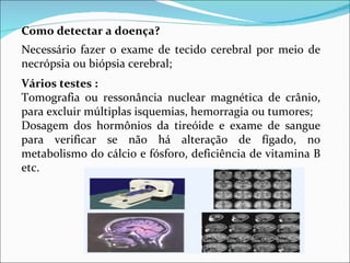 Como detectar a doença?  Necessário fazer o exame de tecido cerebral por meio de necrópsia ou biópsia cerebral; Vários testes : Tomografia ou ressonância nuclear magnética de crânio, para excluir múltiplas isquemias, hemorragia ou tumores;  Dosagem dos hormônios da tireóide e exame de sangue para verificar se não há alteração de fígado, no metabolismo do cálcio e fósforo, deficiência de vitamina B etc.  