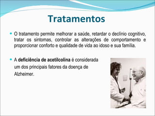 Tratamentos O tratamento permite melhorar a saúde, retardar o declínio cognitivo, tratar os sintomas, controlar as alterações de comportamento e proporcionar conforto e qualidade de vida ao idoso e sua família. A  deficiência de acetilcolina  é considerada um dos principais fatores da doença de  Alzheimer. 