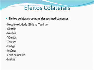 Efeitos Colaterais Efeitos colaterais comuns desses medicamentos: - Hepatotoxicidade (30% na Tacrina) - Diarréia - Náusea - Vômitos - Tontura - Fadiga - Insônia - Falta de apetite - Mialgia 