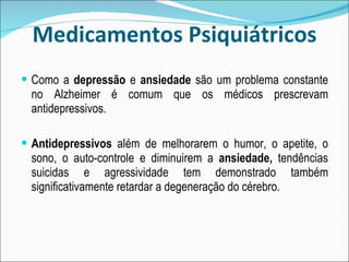 Medicamentos Psiquiátricos Como a  depressão  e  ansiedade  são um problema constante no Alzheimer é comum que os médicos prescrevam antidepressivos. Antidepressivos  além de melhorarem o humor, o apetite, o sono, o auto-controle e diminuirem a  ansiedade,  tendências suicidas e agressividade tem demonstrado também significativamente retardar a degeneração do cérebro. 