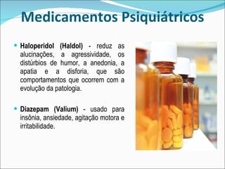 Medicamentos Psiquiátricos Haloperidol (Haldol)  - reduz as alucinações, a agressividade, os distúrbios de humor, a anedonia, a apatia e a disforia, que são comportamentos que ocorrem com a evolução da patologia. Diazepam (Valium)  - usado para insônia, ansiedade, agitação motora e irritabilidade. 