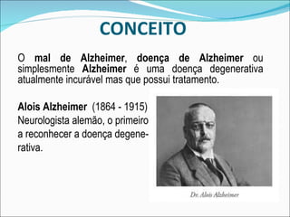CONCEITO O  mal de Alzheimer ,  doença de Alzheimer  ou simplesmente  Alzheimer  é uma doença degenerativa atualmente incurável mas que possui tratamento. Alois Alzheimer  (1864 - 1915) Neurologista alemão, o primeiro a reconhecer a doença degene- rativa. 