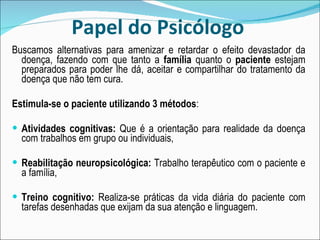 Papel do Psicólogo Buscamos alternativas para amenizar e retardar o efeito devastador da doença, fazendo com que tanto a  família  quanto o  paciente  estejam preparados para poder lhe dá, aceitar e compartilhar do tratamento da doença que não tem cura. Estimula-se o paciente utilizando 3 métodos :  Atividades cognitivas:  Que é a orientação para realidade da doença com trabalhos em grupo ou individuais,  Reabilitação neuropsicológica:  Trabalho terapêutico com o paciente e a família,  Treino cognitivo:  Realiza-se práticas da vida diária do paciente com tarefas desenhadas que exijam da sua atenção e linguagem. 