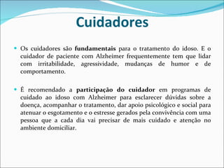 Cuidadores Os cuidadores são  fundamentais  para o tratamento do idoso. E o cuidador de paciente com Alzheimer frequentemente tem que lidar com irritabilidade, agressividade, mudanças de humor e de comportamento. É recomendado a  participação do cuidador  em programas de cuidado ao idoso com Alzheimer para esclarecer dúvidas sobre a doença, acompanhar o tratamento, dar apoio psicológico e social para atenuar o esgotamento e o estresse gerados pela convivência com uma pessoa que a cada dia vai precisar de mais cuidado e atenção no ambiente domiciliar. 