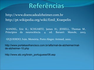 http://www.doencadealzheimer.com.br  http://pt.wikipedia.org/wiki/Emil_Kraepelin  KANDEL, Eric K.; SCHUARTZ, James H.; JESSELL, Thomas M.. Princípios da neurociência. 4. ed. Barueri: Manole, 2003. IZQUIERDO, Iván. Memória. Porto Alegre: Artmed, 2002. http://www.portalsaofrancisco.com.br/alfa/mal-de-alzheimer/mal-de-alzheimer-10.php http://www.alz.org/brain_portuguese/08.asp 