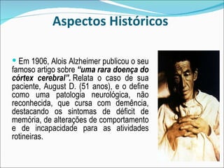 Aspectos Históricos  Em 1906, Alois Alzheimer publicou o seu famoso artigo sobre  “uma rara doença do córtex cerebral”.  Relata o caso de sua paciente, August D. (51 anos), e o define como uma patologia neurológica, não reconhecida, que cursa com demência, destacando os sintomas de déficit de memória, de alterações de comportamento e de incapacidade para as atividades rotineiras. 