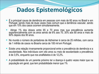 Dados Epistemológicos É a principal causa de demência em pessoas com mais de 60 anos no Brasil e em Portugal, sendo mais de duas vezes mais comum que a demência vascular, sendo que em 15% dos casos ocorrem simultaneamente.  Atinge 1% dos idosos entre 65 e 70 anos mas sua prevalência aumenta exponencialmente com os anos sendo de 6% aos 70, 30% aos 80 anos e mais de 60% depois dos 90 anos. No mundo o número de portadores de Alzheimer é cerca de 25 milhões, com cerca de 1 milhão de casos no Brasil   e cerca de 100 mil em Portugal. Existe uma relação inversamente proporcional entre a prevalência de demência e a escolaridade. Nos indivíduos com oito anos ou mais de escolaridade a prevalência é de 3,5%, enquanto que nos analfabetos é de 12,2%. A probabilidade de um parente próximo ter a doença é quatro vezes maior que na população em geral, que tem probabilidade menor que 1% 